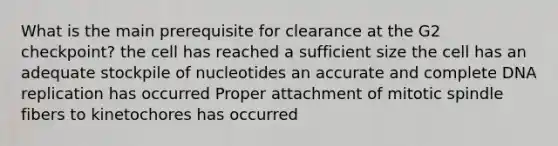 What is the main prerequisite for clearance at the G2 checkpoint? the cell has reached a sufficient size the cell has an adequate stockpile of nucleotides an accurate and complete DNA replication has occurred Proper attachment of mitotic spindle fibers to kinetochores has occurred