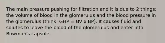 The main pressure pushing for filtration and it is due to 2 things: the volume of blood in the glomerulus and <a href='https://www.questionai.com/knowledge/k7oXMfj7lk-the-blood' class='anchor-knowledge'>the blood</a> pressure in the glomerulus (think: GHP = BV x BP). It causes fluid and solutes to leave the blood of the glomerulus and enter into Bowman's capsule.