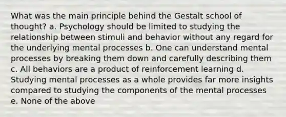 What was the main principle behind the Gestalt school of thought? a. Psychology should be limited to studying the relationship between stimuli and behavior without any regard for the underlying mental processes b. One can understand mental processes by breaking them down and carefully describing them c. All behaviors are a product of reinforcement learning d. Studying mental processes as a whole provides far more insights compared to studying the components of the mental processes e. None of the above