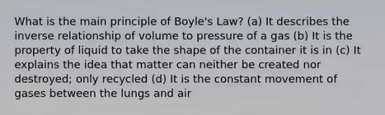 What is the main principle of Boyle's Law? (a) It describes the inverse relationship of volume to pressure of a gas (b) It is the property of liquid to take the shape of the container it is in (c) It explains the idea that matter can neither be created nor destroyed; only recycled (d) It is the constant movement of gases between the lungs and air