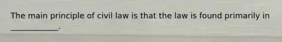 The main principle of civil law is that the law is found primarily in ____________.