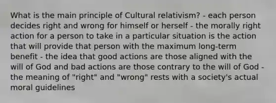 What is the main principle of Cultural relativism? - each person decides right and wrong for himself or herself - the morally right action for a person to take in a particular situation is the action that will provide that person with the maximum long-term benefit - the idea that good actions are those aligned with the will of God and bad actions are those contrary to the will of God - the meaning of "right" and "wrong" rests with a society's actual moral guidelines