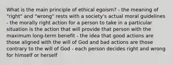 What is the main principle of ethical egoism? - the meaning of "right" and "wrong" rests with a society's actual moral guidelines - the morally right action for a person to take in a particular situation is the action that will provide that person with the maximum long-term benefit - the idea that good actions are those aligned with the will of God and bad actions are those contrary to the will of God - each person decides right and wrong for himself or herself