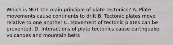 Which is NOT the main principle of plate tectonics? A. Plate movements cause continents to drift B. Tectonic plates move relative to one another C. Movement of tectonic plates can be prevented. D. Interactions of plate tectonics cause earthquake, volcanoes and mountain belts