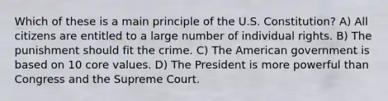 Which of these is a main principle of the U.S. Constitution? A) All citizens are entitled to a large number of individual rights. B) The punishment should fit the crime. C) The American government is based on 10 core values. D) The President is more powerful than Congress and the Supreme Court.