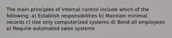 The main principles of internal control include which of the following: a) Establish responsibilities b) Maintain minimal records c) Use only computerized systems d) Bond all employees e) Require automated sales systems