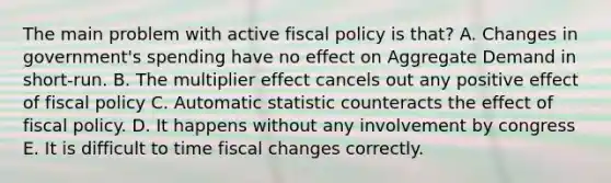 The main problem with active fiscal policy is that? A. Changes in government's spending have no effect on Aggregate Demand in short-run. B. The multiplier effect cancels out any positive effect of fiscal policy C. Automatic statistic counteracts the effect of fiscal policy. D. It happens without any involvement by congress E. It is difficult to time fiscal changes correctly.