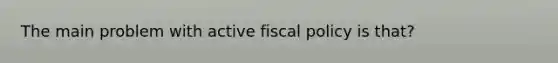 The main problem with active fiscal policy is that?