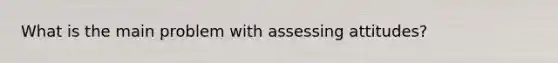 What is the main problem with assessing attitudes?