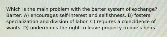 Which is the main problem with the barter system of exchange? Barter: A) encourages self-interest and selfishness. B) fosters specialization and division of labor. C) requires a coincidence of wants. D) undermines the right to leave property to one's heirs.