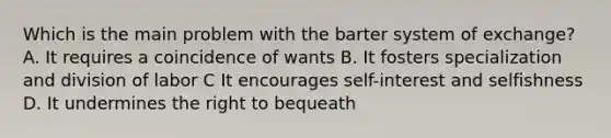 Which is the main problem with the barter system of exchange? A. It requires a coincidence of wants B. It fosters specialization and division of labor C It encourages self-interest and selfishness D. It undermines the right to bequeath