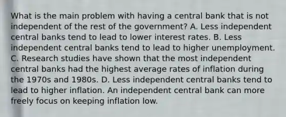 What is the main problem with having a central bank that is not independent of the rest of the​ government? A. Less independent central banks tend to lead to lower interest rates. B. Less independent central banks tend to lead to higher unemployment. C. Research studies have shown that the most independent central banks had the highest average rates of inflation during the 1970s and 1980s. D. Less independent central banks tend to lead to higher inflation. An independent central bank can more freely focus on keeping inflation low.