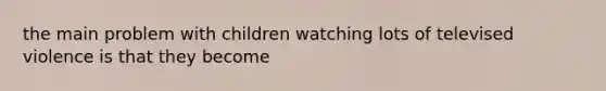 the main problem with children watching lots of televised violence is that they become