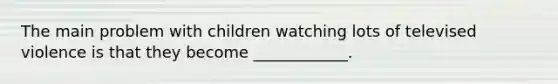 The main problem with children watching lots of televised violence is that they become ____________.