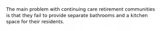 The main problem with continuing care retirement communities is that they fail to provide separate bathrooms and a kitchen space for their residents.