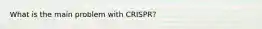 What is the main problem with CRISPR?