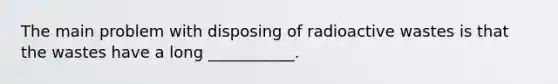 The main problem with disposing of radioactive wastes is that the wastes have a long ___________.