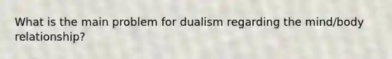 What is the main problem for dualism regarding the mind/body relationship?