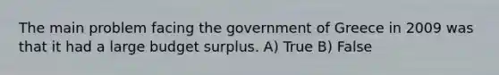 The main problem facing the government of Greece in 2009 was that it had a large budget surplus. A) True B) False