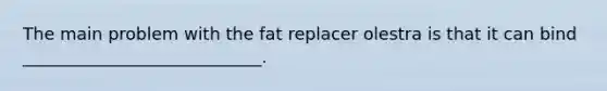 The main problem with the fat replacer olestra is that it can bind ____________________________.