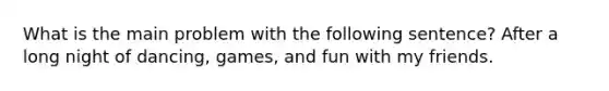 What is the main problem with the following sentence? After a long night of dancing, games, and fun with my friends.