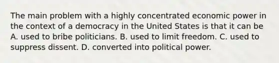 The main problem with a highly concentrated economic power in the context of a democracy in the United States is that it can be A. used to bribe politicians. B. used to limit freedom. C. used to suppress dissent. D. converted into political power.