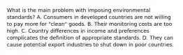 What is the main problem with imposing environmental​ standards? A. Consumers in developed countries are not willing to pay more for​ "clean" goods. B. Their monitoring costs are too high. C. Country differences in income and preferences complicates the definition of appropriate standards. D. They can cause potential export industries to shut down in poor countries.