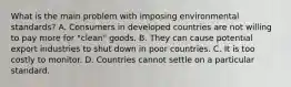 What is the main problem with imposing environmental​ standards? A. Consumers in developed countries are not willing to pay more for​ "clean" goods. B. They can cause potential export industries to shut down in poor countries. C. It is too costly to monitor. D. Countries cannot settle on a particular standard.