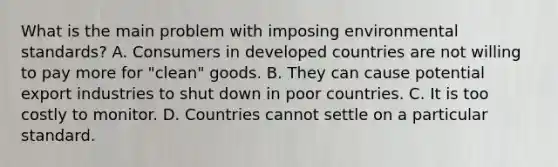 What is the main problem with imposing environmental​ standards? A. Consumers in developed countries are not willing to pay more for​ "clean" goods. B. They can cause potential export industries to shut down in poor countries. C. It is too costly to monitor. D. Countries cannot settle on a particular standard.