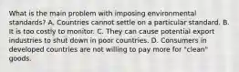 What is the main problem with imposing environmental​ standards? A. Countries cannot settle on a particular standard. B. It is too costly to monitor. C. They can cause potential export industries to shut down in poor countries. D. Consumers in developed countries are not willing to pay more for​ "clean" goods.