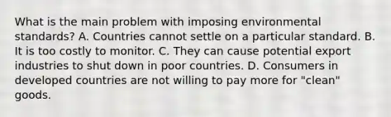 What is the main problem with imposing environmental​ standards? A. Countries cannot settle on a particular standard. B. It is too costly to monitor. C. They can cause potential export industries to shut down in poor countries. D. Consumers in developed countries are not willing to pay more for​ "clean" goods.