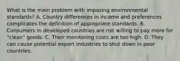 What is the main problem with imposing environmental​ standards? A. Country differences in income and preferences complicates the definition of appropriate standards. B. Consumers in developed countries are not willing to pay more for​ "clean" goods. C. Their monitoring costs are too high. D. They can cause potential export industries to shut down in poor countries.