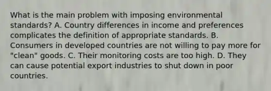 What is the main problem with imposing environmental​ standards? A. Country differences in income and preferences complicates the definition of appropriate standards. B. Consumers in developed countries are not willing to pay more for​ "clean" goods. C. Their monitoring costs are too high. D. They can cause potential export industries to shut down in poor countries.