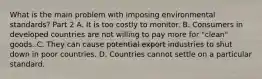 What is the main problem with imposing environmental​ standards? Part 2 A. It is too costly to monitor. B. Consumers in developed countries are not willing to pay more for​ "clean" goods. C. They can cause potential export industries to shut down in poor countries. D. Countries cannot settle on a particular standard.