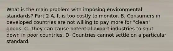 What is the main problem with imposing environmental​ standards? Part 2 A. It is too costly to monitor. B. Consumers in developed countries are not willing to pay more for​ "clean" goods. C. They can cause potential export industries to shut down in poor countries. D. Countries cannot settle on a particular standard.