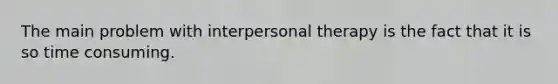 The main problem with interpersonal therapy is the fact that it is so time consuming.