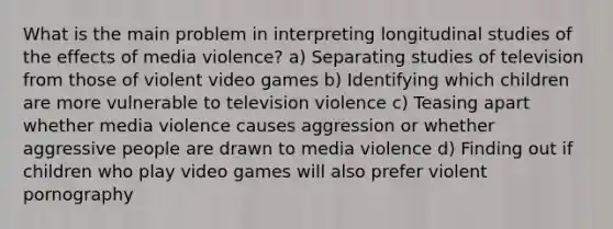 What is the main problem in interpreting longitudinal studies of the effects of media violence? a) Separating studies of television from those of violent video games b) Identifying which children are more vulnerable to television violence c) Teasing apart whether media violence causes aggression or whether aggressive people are drawn to media violence d) Finding out if children who play video games will also prefer violent pornography