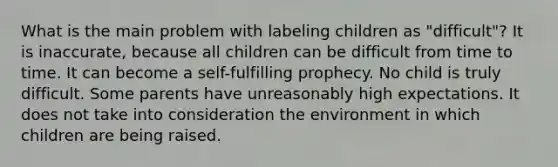 What is the main problem with labeling children as "difficult"? It is inaccurate, because all children can be difficult from time to time. It can become a self-fulfilling prophecy. No child is truly difficult. Some parents have unreasonably high expectations. It does not take into consideration the environment in which children are being raised.