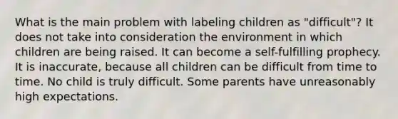 What is the main problem with labeling children as "difficult"? It does not take into consideration the environment in which children are being raised. It can become a self-fulfilling prophecy. It is inaccurate, because all children can be difficult from time to time. No child is truly difficult. Some parents have unreasonably high expectations.