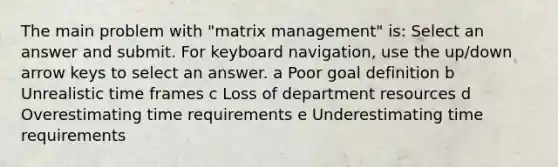 The main problem with "matrix management" is: Select an answer and submit. For keyboard navigation, use the up/down arrow keys to select an answer. a Poor goal definition b Unrealistic time frames c Loss of department resources d Overestimating time requirements e Underestimating time requirements