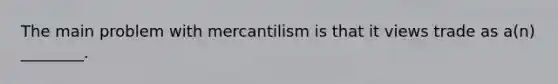 The main problem with mercantilism is that it views trade as​ a(n) ________.