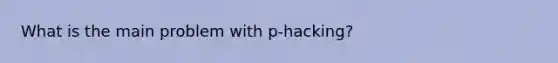 What is the main problem with p-hacking?