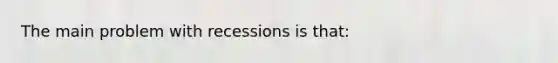 The main problem with recessions is that: