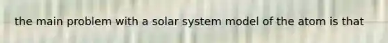 the main problem with a solar system model of the atom is that