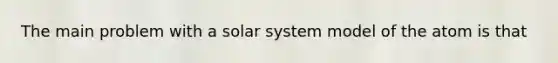 The main problem with a solar system model of the atom is that