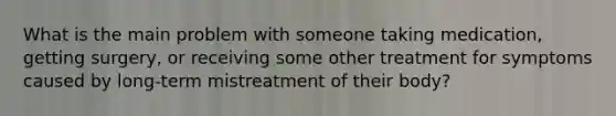 What is the main problem with someone taking medication, getting surgery, or receiving some other treatment for symptoms caused by long-term mistreatment of their body?