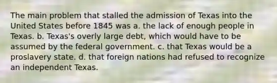 The main problem that stalled the admission of Texas into the United States before 1845 was a. the lack of enough people in Texas. b. Texas's overly large debt, which would have to be assumed by the federal government. c. that Texas would be a proslavery state. d. that foreign nations had refused to recognize an independent Texas.