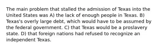 The main problem that stalled the admission of Texas into the United States was A) the lack of enough people in Texas. B) Texas's overly large debt, which would have to be assumed by the federal government. C) that Texas would be a proslavery state. D) that foreign nations had refused to recognize an independent Texas.