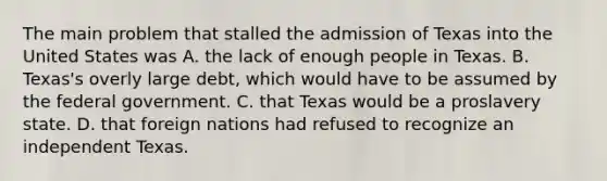 The main problem that stalled the admission of Texas into the United States was A. the lack of enough people in Texas. B. Texas's overly large debt, which would have to be assumed by the federal government. C. that Texas would be a proslavery state. D. that foreign nations had refused to recognize an independent Texas.