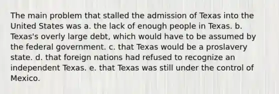 The main problem that stalled the admission of Texas into the United States was a. the lack of enough people in Texas. b. Texas's overly large debt, which would have to be assumed by the federal government. c. that Texas would be a proslavery state. d. that foreign nations had refused to recognize an independent Texas. e. that Texas was still under the control of Mexico.